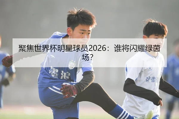 聚焦世界杯明星球员2026：谁将闪耀绿茵场？
