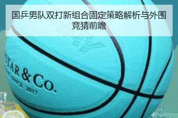 国乒男队双打新组合固定策略解析与外围竞猜前瞻
