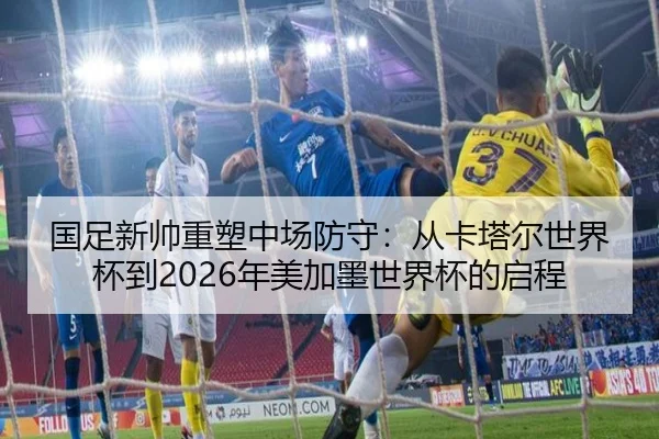 国足新帅重塑中场防守：从卡塔尔世界杯到2026年美加墨世界杯的启程